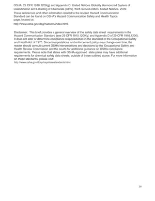 OSHA, 29 CFR 1910.1200(g) and Appendix D. United Nations Globally Harmonized System of
Classification and Labelling of Chemicals (GHS), third revised edition, United Nations, 2009.
These references and other information related to the revised Hazard Communication
Standard can be found on OSHA’s Hazard Communication Safety and Health Topics
page, located at:
http://www.osha.gov/dsg/hazcom/index.html.
Disclaimer: This brief provides a general overview of the safety data sheet requirements in the
Hazard Communication Standard (see 29 CFR 1910.1200(g) and Appendix D of 29 CFR 1910.1200).
It does not alter or determine compliance responsibilities in the standard or the Occupational Safety
and Health Act of 1970. Since interpretations and enforcement policy may change over time, the
reader should consult current OSHA interpretations and decisions by the Occupational Safety and
Health Review Commission and the courts for additional guidance on OSHA compliance
requirements. Please note that states with OSHA-approved state plans may have additional
requirements for chemical safety data sheets, outside of those outlined above. For more information
on those standards, please visit:
http://www.osha.gov/dcsp/osp/statestandards.html.
39
 