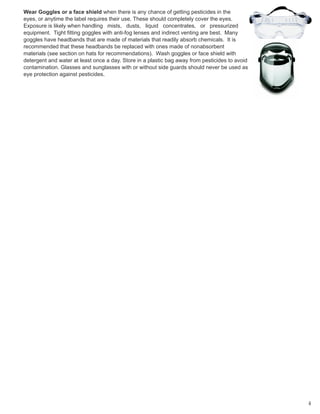 Wear Goggles or a face shield when there is any chance of getting pesticides in the
eyes, or anytime the label requires their use. These should completely cover the eyes.
Exposure is likely when handling mists, dusts, liquid concentrates, or pressurized
equipment. Tight fitting goggles with anti-fog lenses and indirect venting are best. Many
goggles have headbands that are made of materials that readily absorb chemicals. It is
recommended that these headbands be replaced with ones made of nonabsorbent
materials (see section on hats for recommendations). Wash goggles or face shield with
detergent and water at least once a day. Store in a plastic bag away from pesticides to avoid
contamination. Glasses and sunglasses with or without side guards should never be used as
eye protection against pesticides.
4
 
