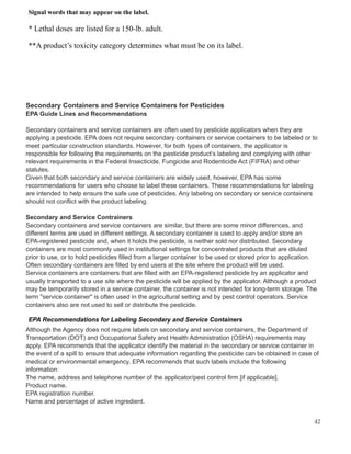 Signal words that may appear on the label.
* Lethal doses are listed for a 150-lb. adult.
**A product’s toxicity category determines what must be on its label.
Secondary Containers and Service Containers for Pesticides
EPA Guide Lines and Recommendations
Secondary containers and service containers are often used by pesticide applicators when they are
applying a pesticide. EPA does not require secondary containers or service containers to be labeled or to
meet particular construction standards. However, for both types of containers, the applicator is
responsible for following the requirements on the pesticide product’s labeling and complying with other
relevant requirements in the Federal Insecticide, Fungicide and Rodenticide Act (FIFRA) and other
statutes.
Given that both secondary and service containers are widely used, however, EPA has some
recommendations for users who choose to label these containers. These recommendations for labeling
are intended to help ensure the safe use of pesticides. Any labeling on secondary or service containers
should not conflict with the product labeling.
Secondary and Service Contrainers
Secondary containers and service containers are similar, but there are some minor differences, and
different terms are used in different settings. A secondary container is used to apply and/or store an
EPA-registered pesticide and, when it holds the pesticide, is neither sold nor distributed. Secondary
containers are most commonly used in institutional settings for concentrated products that are diluted
prior to use, or to hold pesticides filled from a larger container to be used or stored prior to application.
Often secondary containers are filled by end users at the site where the product will be used.
Service containers are containers that are filled with an EPA-registered pesticide by an applicator and
usually transported to a use site where the pesticide will be applied by the applicator. Although a product
may be temporarily stored in a service container, the container is not intended for long-term storage. The
term "service container" is often used in the agricultural setting and by pest control operators. Service
containers also are not used to sell or distribute the pesticide.
EPA Recommendations for Labeling Secondary and Service Containers
Although the Agency does not require labels on secondary and service containers, the Department of
Transportation (DOT) and Occupational Safety and Health Administration (OSHA) requirements may
apply. EPA recommends that the applicator identify the material in the secondary or service container in
the event of a spill to ensure that adequate information regarding the pesticide can be obtained in case of
medical or environmental emergency. EPA recommends that such labels include the following
information:
The name, address and telephone number of the applicator/pest control firm [if applicable].
Product name.
EPA registration number.
Name and percentage of active ingredient.
42
 
