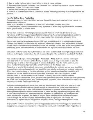 5. Swirl or shake the liquid within the container to rinse all inside surfaces.
6. Remove the cap from the container. Pour the rinsate from the pesticide container into the spray tank
and allow it to drain for 30 seconds or more.
7. Repeat steps 3 through 6 two more times.
8. Puncture or crush the container so it cannot be reused. Keep any puncturing or crushing tools with the
pesticide.
How To Safely Store Pesticides
Store pesticides out of reach of children and pets. If possible, keep pesticides in a locked cabinet in a
well-ventilated utility area.
Never store pesticides in cabinets with or near food, animal feed, or medical supplies.
Do not store pesticides in places where flooding is possible or where they might spill or leak into wells,
drains, ground water, or surface water.
Always store pesticides in their original containers with the label, which lists directions for use,
ingredients, and first aid steps in case of accidental poisoning. Never transfer pesticides to soft drink
bottles or other containers. Children or others may mistake them for something to eat or drink.
Always keep personal protective equipment (PPE) and a pesticide spill kit (chemical-resistant gloves,
coveralls, and goggles; sorbent pads and absorbent material such as kitty litter; and a plastic temporary
storage bag or container) readily available in or near the pesticide storage area. When storing pesticides
on shelving, place liquid formulations on lower shelves and dry formulations above them. If a liquid
formulation container leaks, the dry formulations will not be contaminated. Keeping the liquid containers
on lower shelving also helps reduce the risk of accidental spills if the container is knocked off the shelf.
Post weatherproof signs, stating “Danger - Pesticides - Keep Out!” or a similar warning on
each door and in any windows of the facility. In some cases, it may be advisable to post the
warning signs in one or more languages in addition to English. Post the name, address, and
phone number of a contact per-son at the primary entrance to the storage area.
Regardless of whether it is a cabinet, room, or an entire building, the pesticide storage area should be
lockable to prevent unauthorized entry and should be used only for pesticides and pesticide equipment.
A floor plan, records related to the storage location, and an annual inventory of the pesticides and
containers in storage should be provided to the local emergency response coordinator as well.
Wooden pallets or metal shelves must be provided for storing granular and dry formulations
packaged in sacks, fiber drums, boxes, or other water-permeable containers. If metal pesticide containers
are stored for a prolonged period, they should be placed on pallets, rather than directly on the floor, to
help reduce potential corrosion and leakage.
The pesticide storage location should be a cool, dry, well-ventilated area away from sources of heat
or flame. See the pesticide label for specific storage recommendations. Some pesticides may not
be as effective if they are or have been frozen or overheated. Expansion of pesticides caused by
freezing or heating can cause containers to crack or break, resulting in potentially dangerous leaks
or spills. Heat expansion of a liquid pesticide also may result in contents that are under pressure.
When the container is opened, the pressure may cause an overflow and/or contamination of the
user or storage site. Excessively high temperatures (120o
F or higher) also can change the
effectiveness of a pesticide and may produce dangerous fumes, making the storage area unsafe.
To prepare for pesticide applications, remove the pesticide containers from storage and take them to
an open area. Always measure and mix pesticides in a well-lit, well-ventilated location. Regardless of
44
 