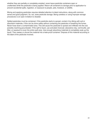 whether they are partially or completely emptied, never leave pesticide containers open or
unattended while the pesticide is being applied. Return all containers to storage prior to application to
prevent accidental spills, ingestion, or exposure to people, pets, livestock, or wildlife.
Mixing and applying pesticides requires detailed attention to label instructions, along with common
sense and good judgment. So, too, does pesticide storage. Being careless or using improper storage
procedures is an open invitation to disaster.
Spilled pesticides must be contained. If the pesticide starts to spread, contain it by diking with soil or
absorbent materials, if this can be done safely without contacting the pesticide or breathing the fumes.
Never hose down a contaminated area. This will cause the pesticide to spread and infiltrate into the soil,
possibly reaching groundwater. If the spill is liquid, use activated charcoal, absorptive clay, vermiculite, pet
litter, or sawdust to cover the entire spill area. Use enough absorbing materials to completely soak up the
liquid. Then sweep or shovel the material into a leak-proof container. Dispose of this material according to
the label of the pesticide involved.
45
 
