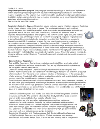 OSHA 1910.134(c)
Respiratory protection program. This paragraph requires the employer to develop and implement a
written respiratory protection program with required worksite-specific procedures and elements for
required respirator use. The program must be administered by a suitably trained program administrator.
In addition, certain program elements may be required for voluntary use to prevent potential hazards
associated with the use of the respirator.
See more at the end of the course.
Respiratory Protective Devices: Respirators provide protection against inhalation exposure. Pesticides
can be inhaled either as mists, dusts, or vapors. The respiratory tract rapidly and completely
absorbs pesticides, and should be protected. Wear an approved respiratory device when directed
by the label. Follow the label instructions on respiratory protection. An applicator needs a
respirator if exposed to a pesticide for a long time, if the pesticide used is highly toxic, or if working
in an enclosed area. OSHA requirements are constantly changing with respect to respirators used
in general industries, which includes the occupation of pest control. A pest control operator is
advised to contact OSHA periodically to obtain the most recent requirements on respirators, or
periodically consult and read the Code of Federal Regulations (CFR) Chapter 29 Part 1910.134.
Depending on respirator usage and company policies on respirator usage, applicators may want to
consult a physician before using a respirator. In some cases where respirator usage is mandatory, a
medical evaluation may be necessary because some individuals may have physical problems that may
be aggravated by restricted airflow associated with respirator usage. If respirator usage is required, the
company will have a written Respirator Protection Program with required work site-specific procedures
and elements.
Commonly Used Respirators:
Dust and Mist Respirators Dust and mist respirators are physical filters which only protect
against pesticide dusts and larger spray droplets. They are not effective against fumigants and
the many pesticides which emit vapors.
Chemical Cartridge Respirator Chemical cartridge respirators are usually designed as a
half-face mask which cover the nose and mouth but not the eyes; therefore, eye protection is required
when using them. They have one or two cartridges attached to the face piece. In the cartridge, the
inhaled air comes through both a filter pad and an absorbing material such as activated charcoal which
removes most of the pesticide vapors, gases and particles.
These respirators come in two types; non-disposable respirators with inter-changeable cartridges, or
the ever more populardisposable dual cartridge respirators. Full-face chemical cartridge respirators
are available which provide eye protection. Chemical cartridge respirators are recommended for
short term outdoor use and low concentrations of pesticides. They should not be used with fumigant
gases or in areas with deficient oxygen levels.
Chemical Canister Respirator (Gas Mask) Gas masks are normally designed to cover the
eyes, nose and mouth. The canister is either attached directly to the face piece or is worn
on a belt and is connected to the face piece by a flexible hose.
These respirators are to be worn when applicators are exposed to a continuous
concentration of a toxic pesticide. Normally, the canister has longer lasting absorbent
material and filters compared to a cartridge respirator. Gas masks usually protect the face
better than cartridge types, but neither kind provides protection when the oxygen supply is
low. Gas masks should not be used where oxygen deficiency or high gas concentrations
may occur, such as in a structure undergoing a fumigation.
Supplied Air Respirators and Positive-pressure Self Contained Breathing Apparatus
(SCBA) Supplied Air Respirators and SCBA (not SCUBA) respirators, such as those
manufactured by Survivair, Ranger, Scott, or MSA, are used primarily used in fumigation or
5
 