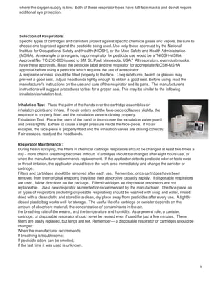 where the oxygen supply is low. Both of these respirator types have full face masks and do not require
additional eye protection.
Selection of Respirators:
Specific types of cartridges and canisters protect against specific chemical gases and vapors. Be sure to
choose one to protect against the pesticide being used. Use only those approved by the National
Institute for Occupational Safety and Health (NIOSH), or the Mine Safety and Health Administration
(MSHA). An example or an organic vapor respirator for pesticide use would be a “NIOSH-MSHA
Approval No. TC-23C-860 issued to 3M, St. Paul, Minnesota, USA.” All respirators, even dust masks,
have these approvals. Read the pesticide label and the respirator for appropriate NIOSH-MSHA
approval before using a pesticide which requires the use of a respirator.
A respirator or mask should be fitted properly to the face. Long sideburns, beard, or glasses may
prevent a good seal. Adjust headbands tightly enough to obtain a good seal. Before using, read the
manufacturer's instructions on the use and care of the respirator and its parts. The manufacturer's
instructions will suggest procedures to test for a proper seal. This may be similar to the following
inhalation/exhalation test.
Inhalation Test Place the palm of the hands over the cartridge assemblies or
inhalation points and inhale. If no air enters and the face-piece collapses slightly, the
respirator is properly fitted and the exhalation valve is closing property.
Exhalation Test Place the palm of the hand or thumb over the exhalation valve guard
and press lightly. Exhale to cause a slight pressure inside the face-piece. If no air
escapes, the face-piece is properly fitted and the inhalation valves are closing correctly.
If air escapes, readjust the headbands.
Respirator Maintenance :
During heavy spraying, the filters in chemical cartridge respirators should be changed at least two times a
day - more often if breathing becomes difficult. Cartridges should be changed after eight hours use, or
when the manufacturer recommends replacement. If the applicator detects pesticide odor or feels nose
or throat irritation, the applicator should leave the work area immediately and change the canister or
cartridge.
Filters and cartridges should be removed after each use. Remember, once cartridges have been
removed from their original wrapping they lose their absorptive capacity rapidly. If disposable respirators
are used, follow directions on the package. Filters/cartridges on disposable respirators are not
replaceable. Use a new respirator as needed or recommended by the manufacturer. The face piece on
all types of respirators (including disposable respirators) should be washed with soap and water, rinsed,
dried with a clean cloth, and stored in a clean, dry place away from pesticides after every use. A tightly
closed plastic bag works well for storage. The useful life of a cartridge or canister depends on the
amount of absorbent material, the concentration of contaminants in the air,
the breathing rate of the wearer, and the temperature and humidity. As a general rule, a canister,
cartridge, or disposable respirator should never be reused even if used for just a few minutes. These
filters are easily replaced, but lungs are not. Remember— a disposable respirator or cartridges should be
changed:
When the manufacturer recommends;
If breathing is troublesome;
If pesticide odors can be smelled;
If the last time it was used is unknown.
6
 