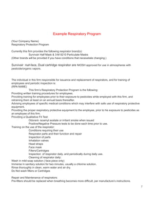 Example Respiratory Program
(Your Company Name)
Respiratory Protection Program
Currently this firm provides the following respirator brand(s):
Survivair Half Mask & 3-M 8210 Particulate Masks
(Other brands will be provided if you have conditions that necessitate changing.)
Survivair Half-face, Dual cartridge respirator are NIOSH approved for use in atmospheres with
pesticide/organic vapors.
The individual in this firm responsible for issuance and replacement of respirators, and for training of
employees and periodic inspection is:
(RPA NAME)
This firm’s Respiratory Protection Program is the following:
Providing written training procedures for employees.
Providing training for employees prior to their exposure to pesticides while employed with this firm, and
retraining them at least on an annual basis thereafter.
Advising employees of specific medical conditions which may interfere with safe use of respiratory protective
equipment.
Providing the proper respiratory protective equipment to the employee, prior to his exposure to pesticides as
an employee of this firm.
Providing a Qualitative Fit Test:
Odorant- isoamyl acetate or irritant smoke when issued
Positive/Negative Pressure tests to be done each time prior to use.
Training on the use of the respirator:
Conditions requiring their use
Respirator parts and their function and repair
Inspection of parts
Inhalation valves
Head straps
Face mask
Filters/Cartridges
Inspection of respirator daily, and periodically during daily use.
Cleaning of respirator daily:
Wash in mild soap solution ( face piece only)
Immerse in sanitary solution for two minutes, usually a chlorine solution.
Rinse thoroughly in clean, warm water and air dry.
Do Not wash filters or Cartridges
Repair and Maintenance of respirators:
Pre-filters should be replaced when breathing becomes more difficult, per manufacture’s instructions.
7
 