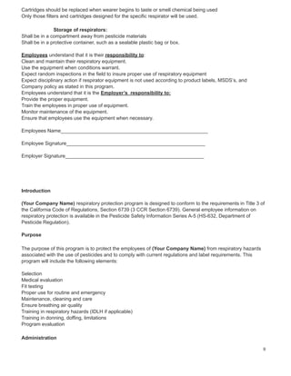 Cartridges should be replaced when wearer begins to taste or smell chemical being used
Only those filters and cartridges designed for the specific respirator will be used.
Storage of respirators:
Shall be in a compartment away from pesticide materials
Shall be in a protective container, such as a sealable plastic bag or box.
Employees understand that it is their responsibility to:
Clean and maintain their respiratory equipment.
Use the equipment when conditions warrant.
Expect random inspections in the field to insure proper use of respiratory equipment
Expect disciplinary action if respirator equipment is not used according to product labels, MSDS’s, and
Company policy as stated in this program.
Employees understand that it is the Employer’s responsibility to:
Provide the proper equipment.
Train the employees in proper use of equipment.
Monitor maintenance of the equipment.
Ensure that employees use the equipment when necessary.
Employees Name_____________________________________________________
Employee Signature__________________________________________________
Employer Signature__________________________________________________
Introduction
(Your Company Name) respiratory protection program is designed to conform to the requirements in Title 3 of
the California Code of Regulations, Section 6739 (3 CCR Section 6739). General employee information on
respiratory protection is available in the Pesticide Safety Information Series A-5 (HS-632, Department of
Pesticide Regulation).
Purpose
The purpose of this program is to protect the employees of (Your Company Name) from respiratory hazards
associated with the use of pesticides and to comply with current regulations and label requirements. This
program will include the following elements:
Selection
Medical evaluation
Fit testing
Proper use for routine and emergency
Maintenance, cleaning and care
Ensure breathing air quality
Training in respiratory hazards (IDLH if applicable)
Training in donning, doffing, limitations
Program evaluation
Administration
8
 