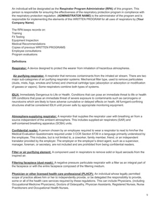 An individual will be designated as the Respirator Program Administrator (RPA) of this program. This
person is responsible for ensuring the effectiveness of the respiratory protection program in compliance with
the respiratory protection regulation. (ADMINISTRATOR NAME) is the administrator of the program and is
responsible for implementing the elements of this WRITTEN PROGRAM for all uses of respirators by (Your
Company Name).
The RPA keeps records on:
Training
Fit Testing
Equipment Inspection
Medical Recommendations
Copies of previous WRITTEN PROGRAMS
Employee consultations
Program evaluations
Definitions
Respirator: A device designed to protect the wearer from inhalation of hazardous atmospheres.
Air purifying respirator: A respirator that removes contaminants from the inhaled air stream. There are two
major sub-categories of air purifying respirator systems: Mechanical filter type, used to remove particulates
(dusts, mists, fogs, smokes and fumes) and chemical cartridge type (absorption or adsorption or modification
of gasses or vapors). Some respirators combine both types of systems.
IDLH: Immediately Dangerous to Life or Health. Conditions that can pose an immediate threat to life or health
OR conditions that pose an immediate threat of severe exposure to contaminants such as carcinogens or
neurotoxins which are likely to have adverse cumulative or delayed effects on heath. All fumigant-confining
structures shall be considered IDLH until proven safe by appropriate monitoring equipment.
Atmosphere-supplying respirator: A respirator that supplies the respirator user with breathing air from a
source independent of the ambient atmosphere. This includes supplied-air respirators (SAR) and
self-contained breathing apparatus (SCBA) units.
Confidential reader: A person chosen by an employee required to wear a respirator to read to him/her the
Medical Evaluation Questionnaire required under 3 CCR Section 6739 in a language primarily understood by
the employee. This includes, but is not limited to, a coworker, family member, friend, or an independent
translator provided by the employer. The employer or the employer’s direct agent, such as a supervisor,
manager, foreman, or secretary, are not included and are prohibited from being confidential readers.
Filter or air purifying element: A component used in respirators to remove solid or liquid aerosols from the
inspired air.
Filtering facepiece (dust mask): A negative pressure particulate respirator with a filter as an integral part of
the facepiece or with the entire facepiece composed of the filtering medium.
Physician or other licensed health care professional (PLHCP): An individual whose legally permitted
scope of practice allows him or her to independently provide, or be delegated the responsibility to provide,
some or all of the health care services required by these regulations. This can include Physicians, (including
Occupational Medicine Physicians), Doctors of Osteopathy, Physician Assistants, Registered Nurses, Nurse
Practitioners and Occupational Health Nurses.
9
 