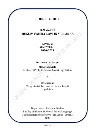 Page 1 of 6
COURSE GUIDE
ILM 22083
MUSLIM FAMILY LAW IN SRI LANKA
LEVEL- 2
SEMESTER- II
2020/2021
Lecturers in charge:
Mrs. MSF. Nisfa
Lecturer (Prob) in Islamic Law & Legislation
&
Mr I. Saujan
Temp. Assist. Lecturer in Islamic Law &
Legislation
Department of Islamic Studies
Faculty of Islamic Studies & Arabic Language
South Eastern University of Sri Lanka (SEUSL)
2023
 