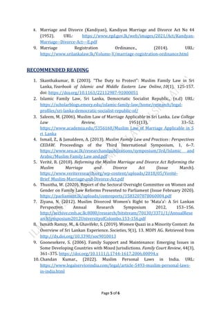 Page 5 of 6
8. Marriage and Divorce (Kandiyan), Kandiyan Marriage and Divorce Act No 44
(1952). URL: https://www.rgd.gov.lk/web/images/2021/Act/Kandyan-
Marriage--Divorce-Act---E.pdf
9. Marriage Registration Ordinance., (2014). URL:
https://www.srilankalaw.lk/Volume-V/marriage-registration-ordinance.html
RECOMMENDED READING
1. Skanthakumar, B. (2003). “The Duty to Protect”: Muslim Family Law in Sri
Lanka, Yearbook of Islamic and Middle Eastern Law Online, 10(1), 125-157.
doi: https://doi.org/10.1163/22112987-91000051
2. Islamic Family Law, Sri Lanka, Democriatic Socialist Republic., (n.d) URL:
https://scholarblogs.emory.edu/islamic-family-law/home/research/legal-
profiles/sri-lanka-democratic-socialist-republic-of/
3. Saleem, M. (2006). Muslim Law of Marriage Applicable in Sri Lanka. Law College
Law Review, 1951(13), 33–52.
https://www.academia.edu/5356168/Muslim_Law_of_Marriage_Applicable_in_S
ri_Lanka
4. Ismail, Z., & Jamaldeen, A. (2013). Muslim Family Law and Practices : Perspectives
CEDAW. Proceedings of the Third International Symposium, 1, 6–7.
https://www.seu.ac.lk/researchandpublications/symposium/3rd/Islamic and
Arabic/Muslim Family Law and.pdf
5. Verité, R. (2018). Reforming the Muslim Marriage and Divorce Act Reforming the
Muslim Marriage and Divorce Act (Issue March).
https://www.veriteresearch.org/wp-content/uploads/2018/05/Verité-
Brief_Muslim-Marriage-and-Divorce-Act.pdf
6. Thusitha, W. (2020). Report of the Sectoral Oversight Committee on Women and
Gender on Family Law Reforms Presented to Parliament (Issue February 2020).
https://parliament.lk/uploads/comreports/1583207878060004.pdf
7. Ziyana, N. (2012). Muslim Divorced Women’s Right to ‘Mata’a’: A Sri Lankan
Perspective. Annual Research Symposium 2012, 153–156.
http://archive.cmb.ac.lk:8080/research/bitstream/70130/3371/1/AnnualRese
archSymposium2012UniversityofColombo.153-156.pdf
8. Ismath Ramzy, M., & Ghavifekr, S. (2019). Women Quazi in a Minority Context: An
Overview of Sri Lankan Experience. Societies, 9(1), 13. MDPI AG. Retrieved from
http://dx.doi.org/10.3390/soc9010013
9. Goonesekere, S. (2006). Family Support and Maintenance: Emerging Issues in
Some Developing Countries with Mixed Jurisdictions. Family Court Review, 44(3),
361–375. https://doi.org/10.1111/j.1744-1617.2006.00094.x
10. Chandan Kumar., (2022). Muslim Personal Laws in India. URL:
https://www.legalserviceindia.com/legal/article-5493-muslim-personal-laws-
in-india.html
 