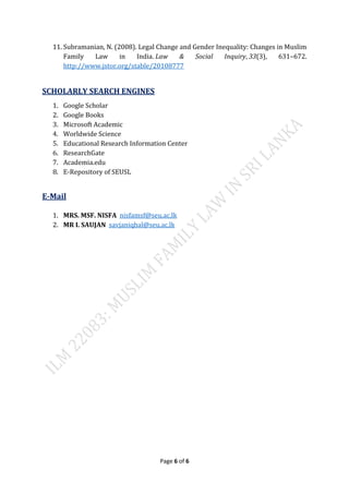 Page 6 of 6
11. Subramanian, N. (2008). Legal Change and Gender Inequality: Changes in Muslim
Family Law in India. Law & Social Inquiry, 33(3), 631–672.
http://www.jstor.org/stable/20108777
SCHOLARLY SEARCH ENGINES
1. Google Scholar
2. Google Books
3. Microsoft Academic
4. Worldwide Science
5. Educational Research Information Center
6. ResearchGate
7. Academia.edu
8. E-Repository of SEUSL
E-Mail
1. MRS. MSF. NISFA nisfamsf@seu.ac.lk
2. MR I. SAUJAN savjaniqbal@seu.ac.lk
 