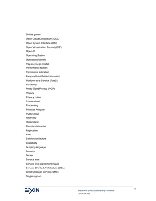 Preparation guide Cloud Computing Foundation
(CLOUDF.EN)
13
Online games
Open Cloud Consortium (OCC)
Open System Interface (OSI)
Open Virtualization Format (OVF)
Open-ID
Operating System
Operational benefit
Pay-as-you-go model
Performance factors
Permissive federation
Personal Identifiable Information
Platform-as-a-Service (PaaS)
Portability
Pretty Good Privacy (PGP)
Privacy
Privacy notice
Private cloud
Processing
Protocol Analyzer
Public cloud
Recovery
Redundancy
Remote datacenter
Replication
Risk
Satisfaction factors
Scalability
Scripting language
Security
Server
Service level
Service level agreement (SLA)
Service Oriented Architecture (SOA)
Short Message Service (SMS)
Single sign-on
 