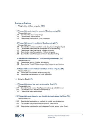 Preparation guide Cloud Computing Foundation
(CLOUDF.EN)
6
Exam specifications
1. The principles of Cloud computing (30%)
1.1 The candidate understands the concept of Cloud computing (5%)
The candidate can:
1.1.1 Describe what Cloud computing is
1.1.2 Describe what virtualization is
1.1.3 Describe the main types of Cloud computing
1.2 The candidate knows the evolution of Cloud computing (10%)
The candidate can:
1.2.1 Describe the main concepts from which Cloud computing developed
1.2.2 Describe the role of network and servers in Cloud computing
1.2.3 Describe the role of the Internet in Cloud computing
1.2.4 Describe the role of Virtualization in Cloud computing
1.2.5 Describe the role of managed services in Cloud computing
1.3 The candidate understands the Cloud computing architectures (10%)
The candidate can:
1.3.1 Describe the Service Oriented Architecture
1.3.2 Describe the Tiered, Multipurpose and the Datacenter architecture
1.4 The candidate knows benefits and limitations of Cloud computing (5%)
The candidate can:
1.4.1 Identify the main benefits of Cloud computing
1.4.2 Identify the main limitations of Cloud computing
2. Using the Cloud (15%)
2.1 The candidate knows how users can access the Cloud (8%)
The candidate can:
2.1.1 Describe how to access Web Applications through a Web Browser
2.1.2 Describe the Cloud Web Access Architecture
2.1.3 Describe the use of a Thin Client
2.2 The candidate understands the use of mobile devices to access the Cloud (7%)
The candidate can:
2.2.1 Describe the basic platforms available for mobile operating devices
2.2.2 Describe the role of standard applications in collaboration
2.2.3 Describe the main benefits and limitations of mobile access to the Cloud
 