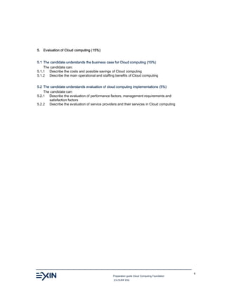 Preparation guide Cloud Computing Foundation
(CLOUDF.EN)
9
5. Evaluation of Cloud computing (15%)
5.1 The candidate understands the business case for Cloud computing (10%)
The candidate can:
5.1.1 Describe the costs and possible savings of Cloud computing
5.1.2 Describe the main operational and staffing benefits of Cloud computing
5.2 The candidate understands evaluation of cloud computing implementations (5%)
The candidate can:
5.2.1 Describe the evaluation of performance factors, management requirements and
satisfaction factors
5.2.2 Describe the evaluation of service providers and their services in Cloud computing
 