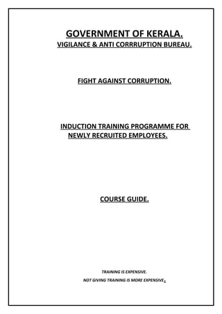 GOVERNMENT OF KERALA.
VIGILANCE & ANTI CORRRUPTION BUREAU.
FIGHT AGAINST CORRUPTION.
INDUCTION TRAINING PROGRAMME FOR
NEWLY RECRUITED EMPLOYEES.
COURSE GUIDE.
TRAINING IS EXPENSIVE.
NOT GIVING TRAINING IS MORE EXPENSIVE.
 