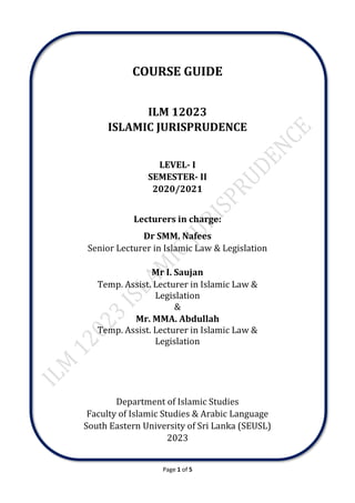 Page 1 of 5
COURSE GUIDE
ILM 12023
ISLAMIC JURISPRUDENCE
LEVEL- I
SEMESTER- II
2020/2021
Lecturers in charge:
Dr SMM. Nafees
Senior Lecturer in Islamic Law & Legislation
Mr I. Saujan
Temp. Assist. Lecturer in Islamic Law &
Legislation
&
Mr. MMA. Abdullah
Temp. Assist. Lecturer in Islamic Law &
Legislation
Department of Islamic Studies
Faculty of Islamic Studies & Arabic Language
South Eastern University of Sri Lanka (SEUSL)
2023
 