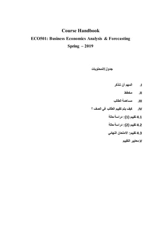 Course Handbook
ECO501: Business Economics Analysis & Forecasting
Spring – 2019
‫جدول‬
/
‫المحتويات‬
I
.
‫المهم‬
‫أن‬
‫نتذكر‬
II
.
‫مخطط‬
III
.
‫مساهمة‬
‫الطالب‬
IV
.
‫كيف‬
‫يتم‬
‫تقييم‬
‫الطالب‬
‫في‬
‫الصف‬
‫؟‬
4.1
‫تقييم‬
(
1
:)
‫دراسة‬
‫حالة‬
4.2
‫تقييم‬
(
2
:)
‫دراسة‬
‫حالة‬
4.3
‫تقييم‬
:
‫االمتحان‬
‫النهائي‬
V
.
‫معايير‬
‫التقييم‬
 