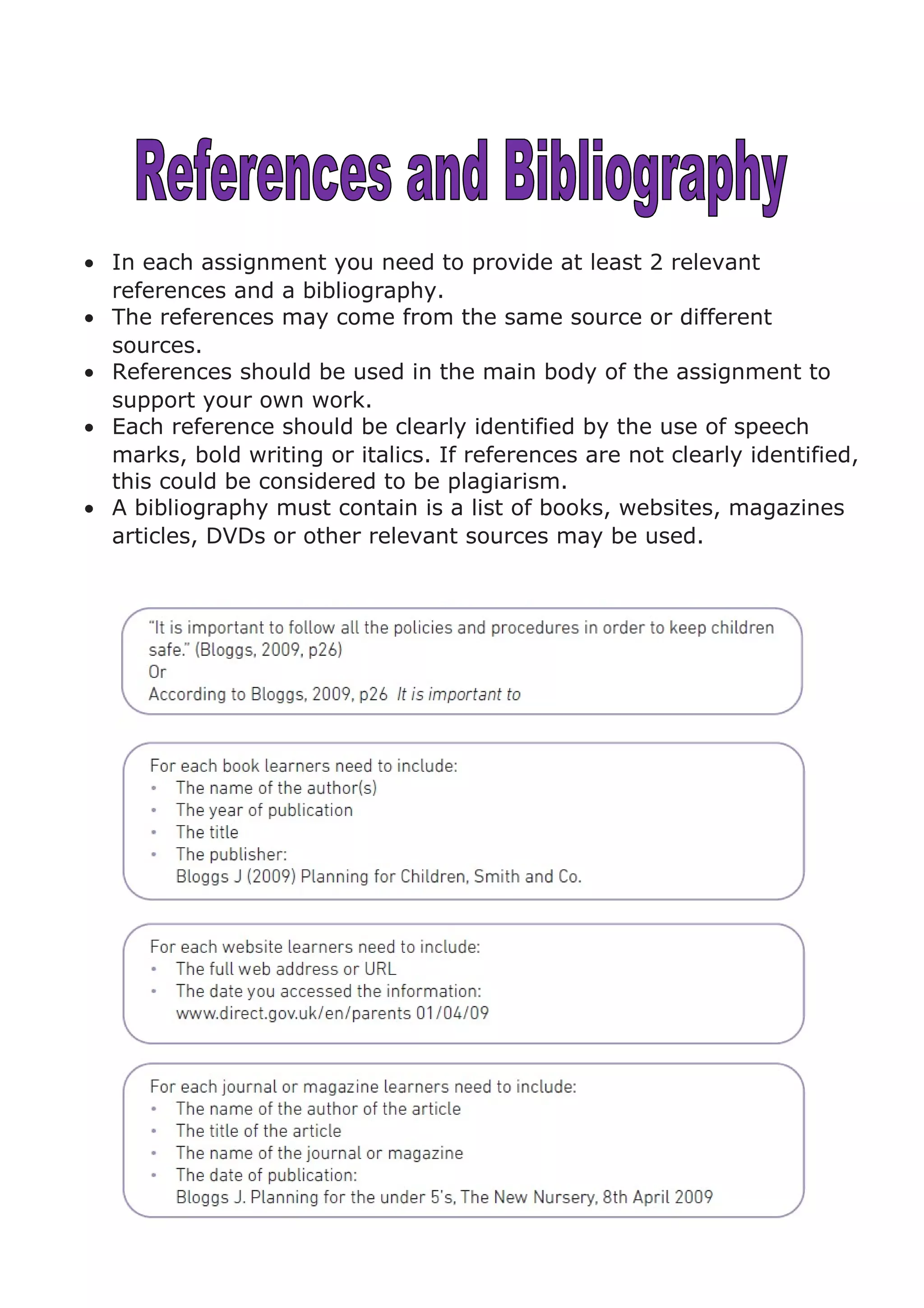 • In each assignment you need to provide at least 2 relevant
references and a bibliography.
• The references may come from the same source or different
sources.
• References should be used in the main body of the assignment to
support your own work.
• Each reference should be clearly identified by the use of speech
marks, bold writing or italics. If references are not clearly identified,
this could be considered to be plagiarism.
• A bibliography must contain is a list of books, websites, magazines
articles, DVDs or other relevant sources may be used.
 