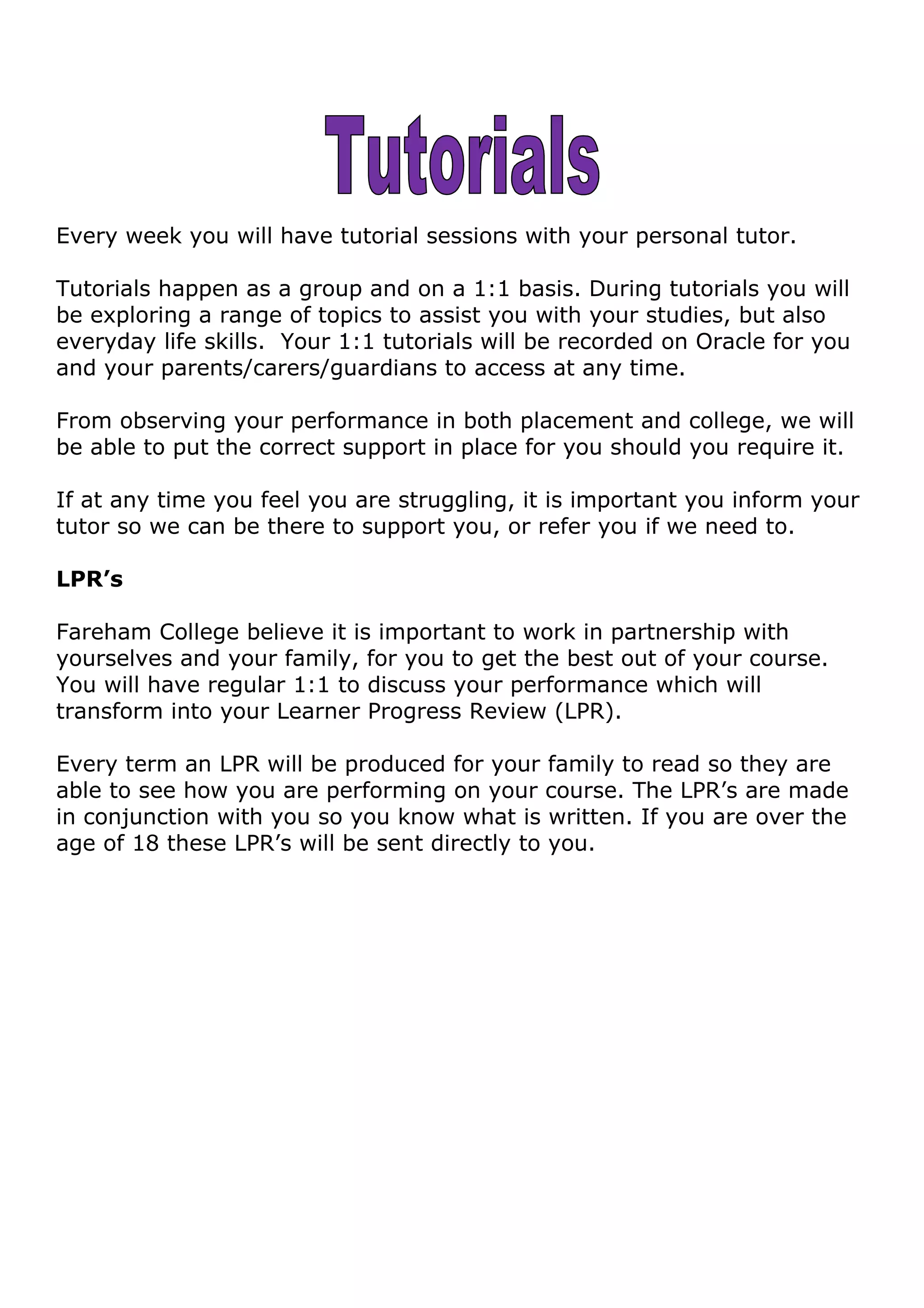 Every week you will have tutorial sessions with your personal tutor.
Tutorials happen as a group and on a 1:1 basis. During tutorials you will
be exploring a range of topics to assist you with your studies, but also
everyday life skills. Your 1:1 tutorials will be recorded on Oracle for you
and your parents/carers/guardians to access at any time.
From observing your performance in both placement and college, we will
be able to put the correct support in place for you should you require it.
If at any time you feel you are struggling, it is important you inform your
tutor so we can be there to support you, or refer you if we need to.
LPR’s
Fareham College believe it is important to work in partnership with
yourselves and your family, for you to get the best out of your course.
You will have regular 1:1 to discuss your performance which will
transform into your Learner Progress Review (LPR).
Every term an LPR will be produced for your family to read so they are
able to see how you are performing on your course. The LPR’s are made
in conjunction with you so you know what is written. If you are over the
age of 18 these LPR’s will be sent directly to you.
 