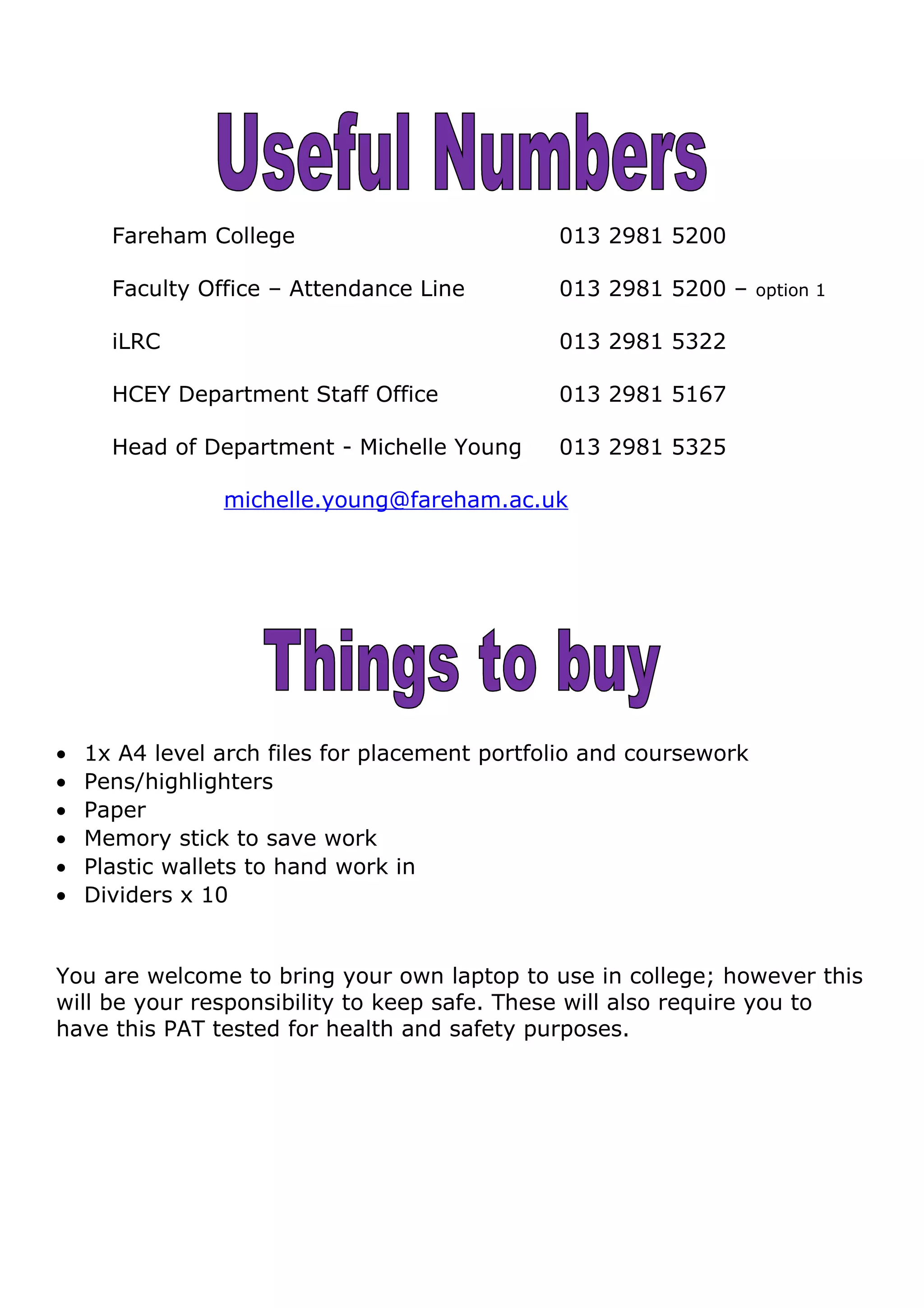 Fareham College 013 2981 5200
Faculty Office – Attendance Line 013 2981 5200 – option 1
iLRC 013 2981 5322
HCEY Department Staff Office 013 2981 5167
Head of Department - Michelle Young 013 2981 5325
michelle.young@fareham.ac.uk
• 1x A4 level arch files for placement portfolio and coursework
• Pens/highlighters
• Paper
• Memory stick to save work
• Plastic wallets to hand work in
• Dividers x 10
You are welcome to bring your own laptop to use in college; however this
will be your responsibility to keep safe. These will also require you to
have this PAT tested for health and safety purposes.
 