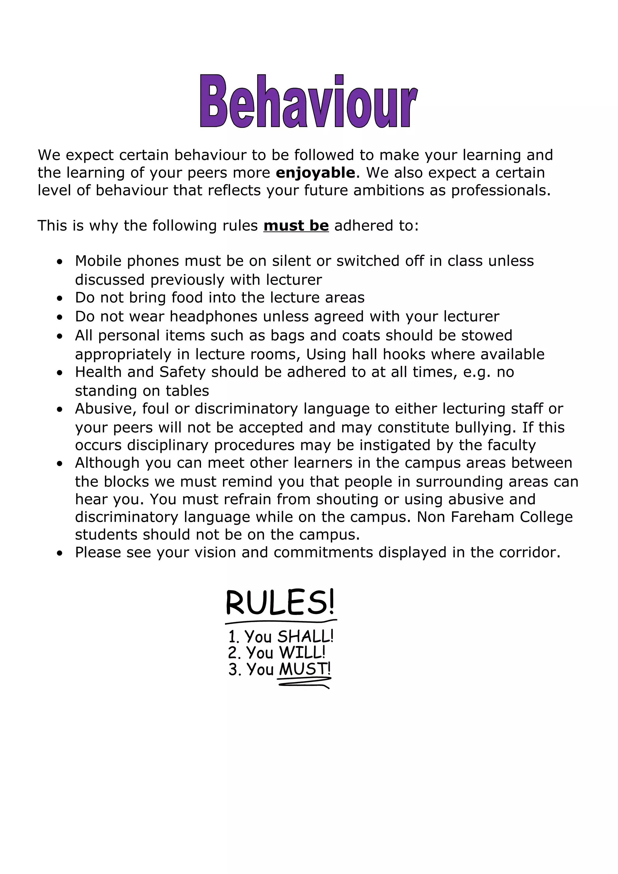 We expect certain behaviour to be followed to make your learning and
the learning of your peers more enjoyable. We also expect a certain
level of behaviour that reflects your future ambitions as professionals.
This is why the following rules must be adhered to:
• Mobile phones must be on silent or switched off in class unless
discussed previously with lecturer
• Do not bring food into the lecture areas
• Do not wear headphones unless agreed with your lecturer
• All personal items such as bags and coats should be stowed
appropriately in lecture rooms, Using hall hooks where available
• Health and Safety should be adhered to at all times, e.g. no
standing on tables
• Abusive, foul or discriminatory language to either lecturing staff or
your peers will not be accepted and may constitute bullying. If this
occurs disciplinary procedures may be instigated by the faculty
• Although you can meet other learners in the campus areas between
the blocks we must remind you that people in surrounding areas can
hear you. You must refrain from shouting or using abusive and
discriminatory language while on the campus. Non Fareham College
students should not be on the campus.
• Please see your vision and commitments displayed in the corridor.
 