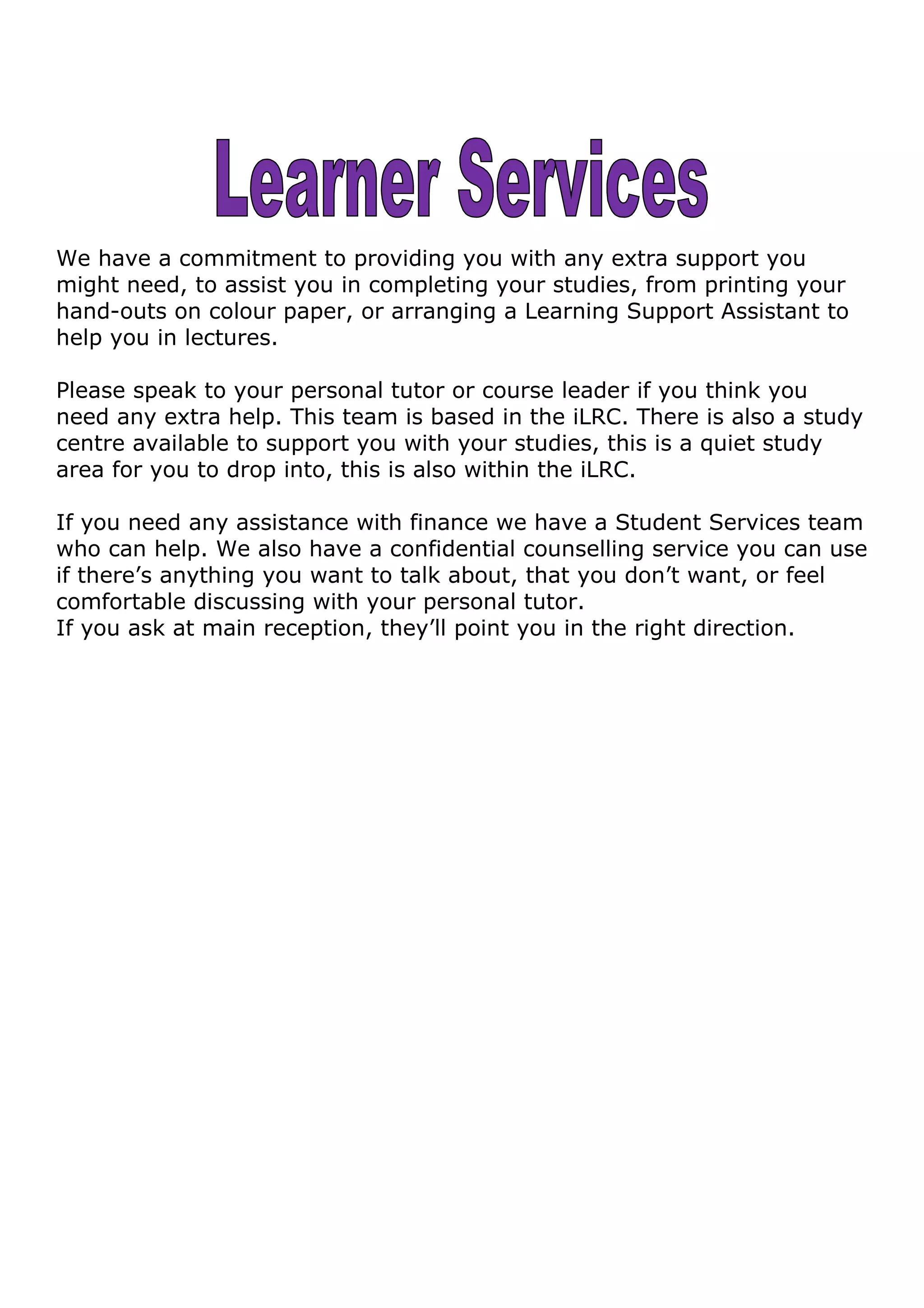 We have a commitment to providing you with any extra support you
might need, to assist you in completing your studies, from printing your
hand-outs on colour paper, or arranging a Learning Support Assistant to
help you in lectures.
Please speak to your personal tutor or course leader if you think you
need any extra help. This team is based in the iLRC. There is also a study
centre available to support you with your studies, this is a quiet study
area for you to drop into, this is also within the iLRC.
If you need any assistance with finance we have a Student Services team
who can help. We also have a confidential counselling service you can use
if there’s anything you want to talk about, that you don’t want, or feel
comfortable discussing with your personal tutor.
If you ask at main reception, they’ll point you in the right direction.
 