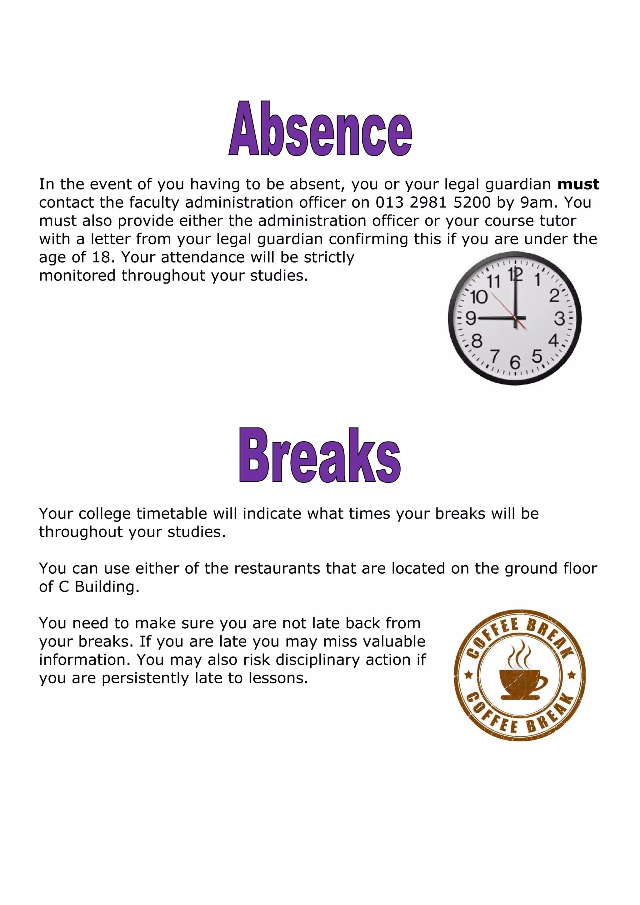 In the event of you having to be absent, you or your legal guardian must
contact the faculty administration officer on 013 2981 5200 by 9am. You
must also provide either the administration officer or your course tutor
with a letter from your legal guardian confirming this if you are under the
age of 18. Your attendance will be strictly
monitored throughout your studies.
Your college timetable will indicate what times your breaks will be
throughout your studies.
You can use either of the restaurants that are located on the ground floor
of C Building.
You need to make sure you are not late back from
your breaks. If you are late you may miss valuable
information. You may also risk disciplinary action if
you are persistently late to lessons.
 