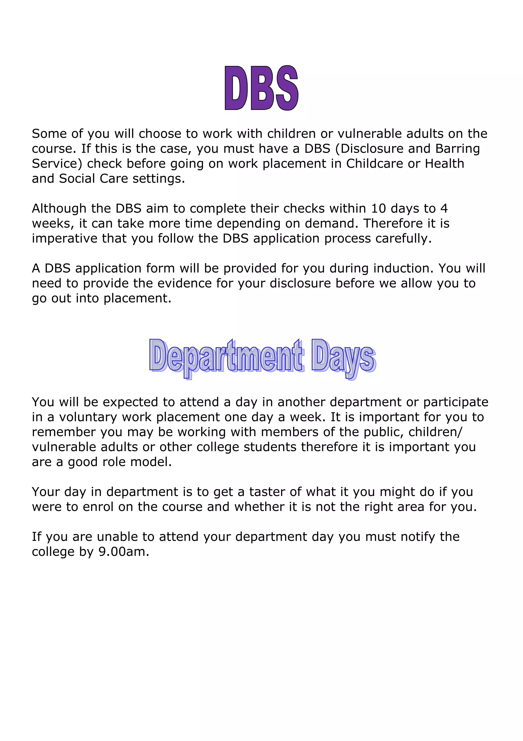 Some of you will choose to work with children or vulnerable adults on the
course. If this is the case, you must have a DBS (Disclosure and Barring
Service) check before going on work placement in Childcare or Health
and Social Care settings.
Although the DBS aim to complete their checks within 10 days to 4
weeks, it can take more time depending on demand. Therefore it is
imperative that you follow the DBS application process carefully.
A DBS application form will be provided for you during induction. You will
need to provide the evidence for your disclosure before we allow you to
go out into placement.
You will be expected to attend a day in another department or participate
in a voluntary work placement one day a week. It is important for you to
remember you may be working with members of the public, children/
vulnerable adults or other college students therefore it is important you
are a good role model.
Your day in department is to get a taster of what it you might do if you
were to enrol on the course and whether it is not the right area for you.
If you are unable to attend your department day you must notify the
college by 9.00am.
 