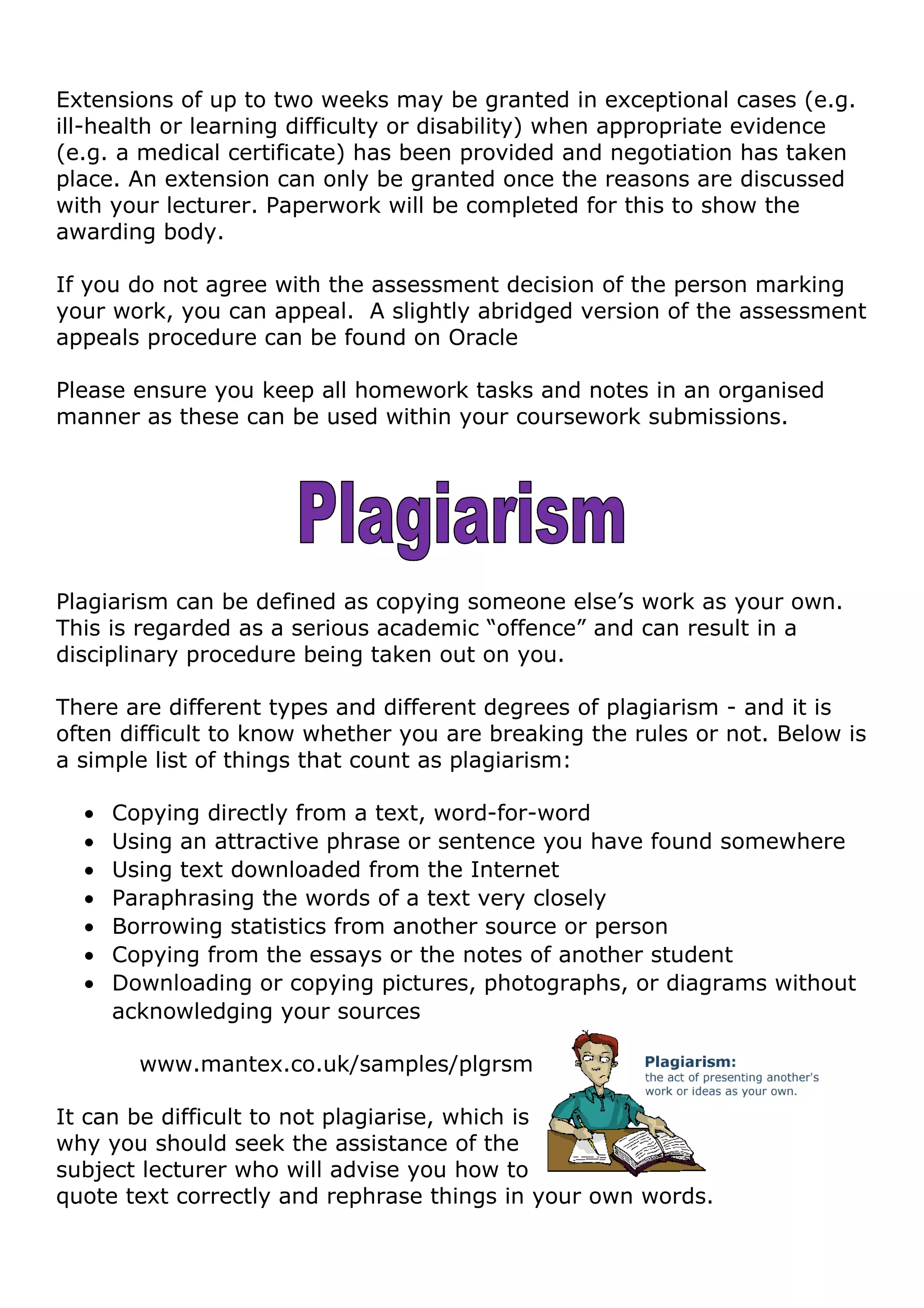 Extensions of up to two weeks may be granted in exceptional cases (e.g.
ill-health or learning difficulty or disability) when appropriate evidence
(e.g. a medical certificate) has been provided and negotiation has taken
place. An extension can only be granted once the reasons are discussed
with your lecturer. Paperwork will be completed for this to show the
awarding body.
If you do not agree with the assessment decision of the person marking
your work, you can appeal. A slightly abridged version of the assessment
appeals procedure can be found on Oracle
Please ensure you keep all homework tasks and notes in an organised
manner as these can be used within your coursework submissions.
Plagiarism can be defined as copying someone else’s work as your own.
This is regarded as a serious academic “offence” and can result in a
disciplinary procedure being taken out on you.
There are different types and different degrees of plagiarism - and it is
often difficult to know whether you are breaking the rules or not. Below is
a simple list of things that count as plagiarism:
• Copying directly from a text, word-for-word
• Using an attractive phrase or sentence you have found somewhere
• Using text downloaded from the Internet
• Paraphrasing the words of a text very closely
• Borrowing statistics from another source or person
• Copying from the essays or the notes of another student
• Downloading or copying pictures, photographs, or diagrams without
acknowledging your sources
www.mantex.co.uk/samples/plgrsm
It can be difficult to not plagiarise, which is
why you should seek the assistance of the
subject lecturer who will advise you how to
quote text correctly and rephrase things in your own words.
 