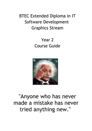 BTEC Extended Diploma in IT
    Software Development
       Graphics Stream

            Year 2
         Course Guide




 "Anyone who has never
made a mistake has never
  tried anything new."
 