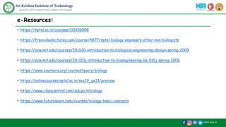 /skit.org.in
Sri Krishna Institute of Technology
(Approved by AICTE, Accredited by NAAC, Affiliated to VTU, Karnataka)
e-Resources:
• https://nptel.ac.in/courses/121106008
• https://freevideolectures.com/course/4877/nptel-biology-engineers-other-non-biologists
• https://ocw.mit.edu/courses/20-020-introduction-to-biological-engineering-design-spring-2009
• https://ocw.mit.edu/courses/20-010j-introduction-to-bioengineering-be-010j-spring-2006
• https://www.coursera.org/courses?query=biology
• https://onlinecourses.nptel.ac.in/noc19_ge31/preview
• https://www.classcentral.com/subject/biology
• https://www.futurelearn.com/courses/biology-basic-concepts
 