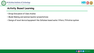 /skit.org.in
Sri Krishna Institute of Technology
(Approved by AICTE, Accredited by NAAC, Affiliated to VTU, Karnataka)
Activity Based Learning
• Group Discussion of Case studies
• Model Making and seminar/poster presentations
• Design of novel device/equipment like Cellulose-based water filters, Filtration system
 