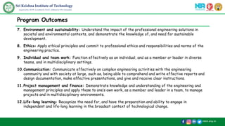 /skit.org.in
Sri Krishna Institute of Technology
(Approved by AICTE, Accredited by NAAC, Affiliated to VTU, Karnataka)
Program Outcomes
7. Environment and sustainability: Understand the impact of the professional engineering solutions in
societal and environmental contexts, and demonstrate the knowledge of, and need for sustainable
development.
8. Ethics: Apply ethical principles and commit to professional ethics and responsibilities and norms of the
engineering practice.
9. Individual and team work: Function effectively as an individual, and as a member or leader in diverse
teams, and in multidisciplinary settings.
10.Communication: Communicate effectively on complex engineering activities with the engineering
community and with society at large, such as, being able to comprehend and write effective reports and
design documentation, make effective presentations, and give and receive clear instructions.
11.Project management and finance: Demonstrate knowledge and understanding of the engineering and
management principles and apply these to one’s own work, as a member and leader in a team, to manage
projects and in multidisciplinary environments.
12.Life-long learning: Recognize the need for, and have the preparation and ability to engage in
independent and life-long learning in the broadest context of technological change.
 