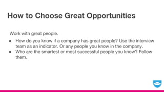 How to Choose Great Opportunities
Work with great people.
● How do you know if a company has great people? Use the interview
team as an indicator. Or any people you know in the company.
● Who are the smartest or most successful people you know? Follow
them.
 