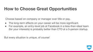 How to Choose Great Opportunities
Choose based on company or manager over title or pay.
● The long-term effects on your career will be more significant.
● For example, an entry-level job at Facebook in a less-than-ideal team
(for your interests) is probably better than CTO at a 5-person startup.
But every situation is unique, of course!
 