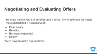 Negotiating and Evaluating Offers
To know the full value of an offer, add it all up. Try to estimate the yearly
value (amortized if necessary) of:
● Base salary
● Benefits
● Bonuses (expected)
● Equity
You’ll have to make assumptions.
 
