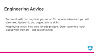 Engineering Advice
Technical skills can only take you so far. To become advanced, you will
also need leadership and organizational skills.
Keep trying things. Find time for side projects. Don’t worry too much
about what they are - just do something.
 