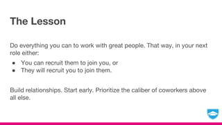 The Lesson
Do everything you can to work with great people. That way, in your next
role either:
● You can recruit them to join you, or
● They will recruit you to join them.
Build relationships. Start early. Prioritize the caliber of coworkers above
all else.
 