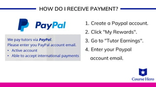 HOW DO I RECEIVE PAYMENT?
Create a Paypal account.
Click "My Rewards".
Go to "Tutor Earnings".
Enter your Paypal
1.
2.
3.
4.
account email.
 