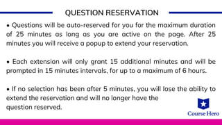 QUESTION RESERVATION
• Questions will be auto-reserved for you for the maximum duration
of 25 minutes as long as you are active on the page. After 25
minutes you will receive a popup to extend your reservation.
• Each extension will only grant 15 additional minutes and will be
prompted in 15 minutes intervals, for up to a maximum of 6 hours.
• If no selection has been after 5 minutes, you will lose the ability to
extend the reservation and will no longer have the
question reserved.
 