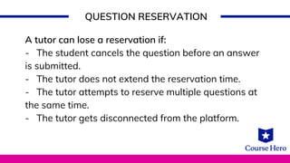 QUESTION RESERVATION
A tutor can lose a reservation if:
- The student cancels the question before an answer
is submitted.
- The tutor does not extend the reservation time.
- The tutor attempts to reserve multiple questions at
the same time.
- The tutor gets disconnected from the platform.
 