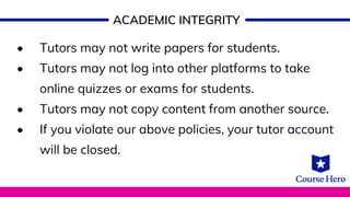ACADEMIC INTEGRITY
• Tutors may not write papers for students.
• Tutors may not log into other platforms to take
online quizzes or exams for students.
• Tutors may not copy content from another source.
• If you violate our above policies, your tutor account
will be closed.
 