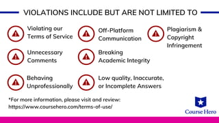 VIOLATIONS INCLUDE BUT ARE NOT LIMITED TO
Violating our
Terms of Service
Off-Platform
Communication
Plagiarism &
Copyright
Infringement
Unnecessary
Comments
Low quality, Inaccurate,
or Incomplete Answers
Breaking
Academic Integrity
Behaving
Unprofessionally
*For more information, please visit and review:
https://www.coursehero.com/terms-of-use/
 