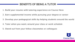 Build your resume with tutoring experience on Course Hero
Earn supplemental income while pursuing your degree or career
Develop your pedagogical skills by helping students around the world
Tutor when you want, around your class or work schedule
Stand out from your fellow classmates or colleagues
1.
2.
3.
4.
5.
BENEFITS OF BEING A TUTOR
 