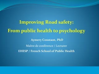 Improving Road safety: 
From public health to psychology 
© WHO, 2007 
Aymery Constant, PhD 
Maître de conférence / Lecturer 
EHESP / French School of Public Health 
1│ 
 