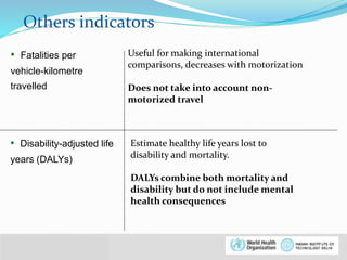 Others indicators 
• Fatalities per 
vehicle-kilometre 
travelled 
© WHO, 2007 
10│ 
Useful for making international 
comparisons, decreases with motorization 
Does not take into account non-motorized 
travel 
• Disability-adjusted life 
years (DALYs) 
Estimate healthy life years lost to 
disability and mortality. 
DALYs combine both mortality and 
disability but do not include mental 
health consequences 
 