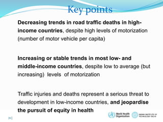 © WHO, 2007 
20│ 
Key points 
Decreasing trends in road traffic deaths in high-income 
countries, despite high levels of motorization 
(number of motor vehicle per capita) 
Increasing or stable trends in most low- and 
middle-income countries, despite low to average (but 
increasing) levels of motorization 
Traffic injuries and deaths represent a serious threat to 
development in low-income countries, and jeopardise 
the pursuit of equity in health 
 