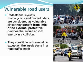 Vulnerable road users 
 Pedestrians, cyclists, 
motorcyclists and moped riders 
are considered as vulnerable 
since they benefit from little 
or no external protective 
devices that would absorb 
energy in a collision. 
 They constitute with almost no 
exception the weak party in a 
road traffic crash 
© WHO, 2007 
26│ 
 