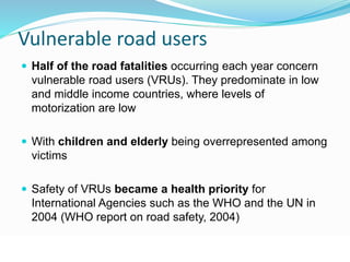 Vulnerable road users 
 Half of the road fatalities occurring each year concern 
vulnerable road users (VRUs). They predominate in low 
and middle income countries, where levels of 
motorization are low 
 With children and elderly being overrepresented among 
victims 
 Safety of VRUs became a health priority for 
International Agencies such as the WHO and the UN in 
2004 (WHO report on road safety, 2004) 
© WHO, 2007 
27│ 
 