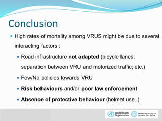 Conclusion 
 High rates of mortality among VRUS might be due to several 
interacting factors : 
 Road infrastructure not adapted (bicycle lanes; 
separation between VRU and motorized traffic; etc.) 
 Few/No policies towards VRU 
 Risk behaviours and/or poor law enforcement 
 Absence of protective behaviour (helmet use..) 
© WHO, 2007 
39│ 
 