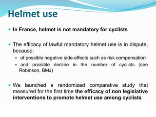 Helmet use 
 In France, helmet is not mandatory for cyclists 
 The efficacy of lawful mandatory helmet use is in dispute, 
because: 
 of possible negative side-effects such as risk compensation 
 and possible decline in the number of cyclists (see 
Robinson, BMJ) 
 We launched a randomized comparative study that 
measured for the first time the efficacy of non legislative 
interventions to promote helmet use among cyclists 
© WHO, 2007 
42│ 
 