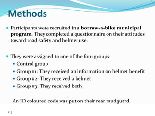 Methods 
 Participants were recruited in a borrow-a-bike municipal 
program. They completed a questionnaire on their attitudes 
toward road safety and helmet use. 
 They were assigned to one of the four groups: 
 Control group 
 Group #1: They received an information on helmet benefit 
 Group #2: They received a helmet 
 Group #3: They received both 
An ID coloured code was put on their rear mudguard. 
© WHO, 2007 
43│ 
 
